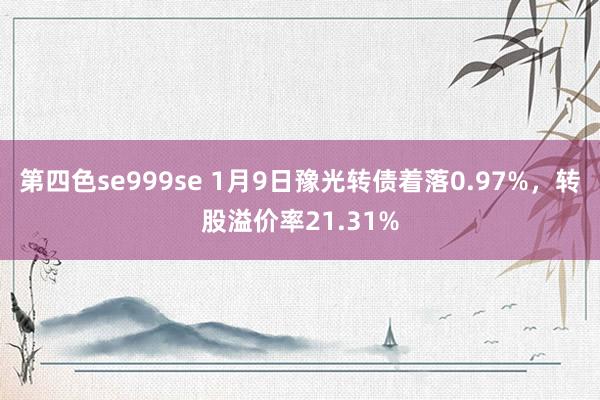 第四色se999se 1月9日豫光转债着落0.97%，转股溢价率21.31%