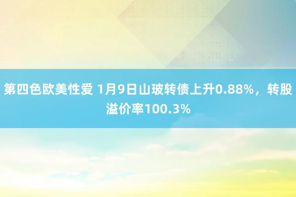 第四色欧美性爱 1月9日山玻转债上升0.88%，转股溢价率100.3%