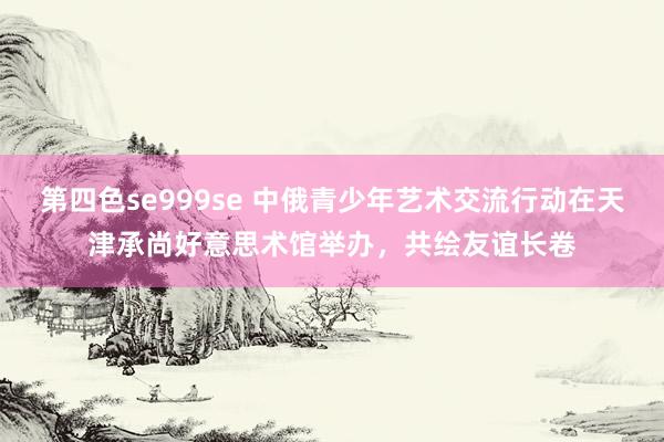 第四色se999se 中俄青少年艺术交流行动在天津承尚好意思术馆举办，共绘友谊长卷