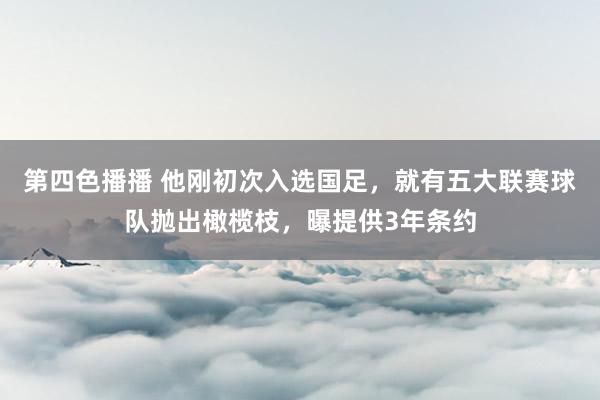 第四色播播 他刚初次入选国足，就有五大联赛球队抛出橄榄枝，曝提供3年条约