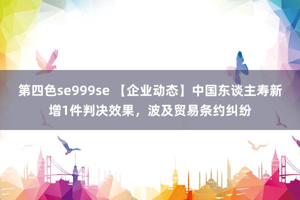 第四色se999se 【企业动态】中国东谈主寿新增1件判决效果，波及贸易条约纠纷