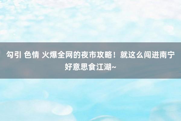 勾引 色情 火爆全网的夜市攻略！就这么闯进南宁好意思食江湖~