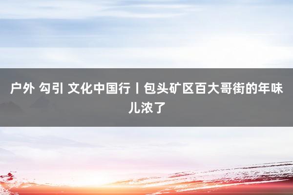 户外 勾引 文化中国行丨包头矿区百大哥街的年味儿浓了