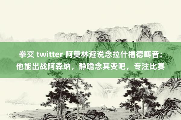 拳交 twitter 阿莫林避说念拉什福德畴昔：他能出战阿森纳，静瞻念其变吧，专注比赛