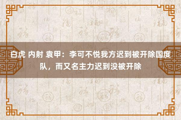 白虎 内射 袁甲：李可不悦我方迟到被开除国度队，而又名主力迟到没被开除