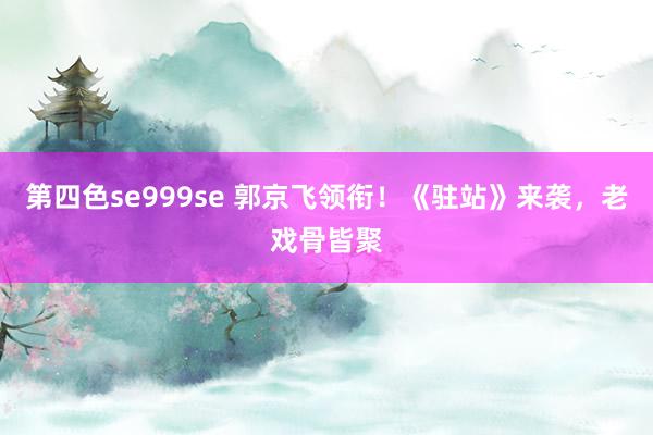 第四色se999se 郭京飞领衔！《驻站》来袭，老戏骨皆聚