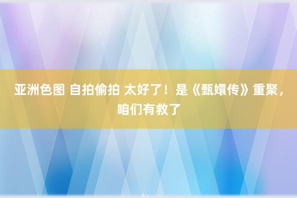 亚洲色图 自拍偷拍 太好了！是《甄嬛传》重聚，咱们有救了