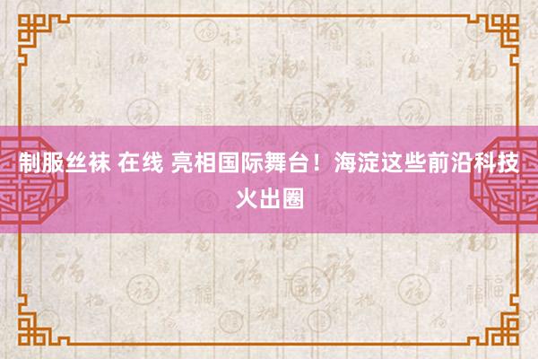 制服丝袜 在线 亮相国际舞台！海淀这些前沿科技火出圈