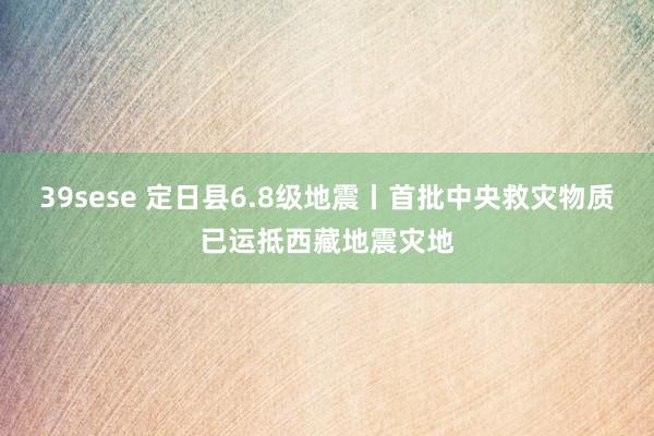 39sese 定日县6.8级地震丨首批中央救灾物质已运抵西藏地震灾地