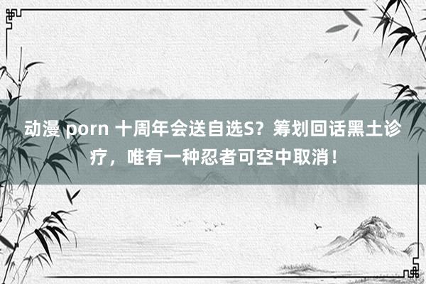 动漫 porn 十周年会送自选S？筹划回话黑土诊疗，唯有一种忍者可空中取消！