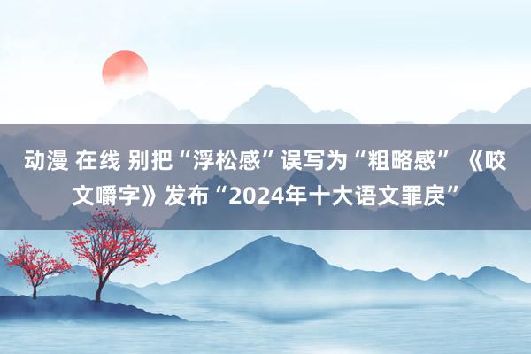 动漫 在线 别把“浮松感”误写为“粗略感” 《咬文嚼字》发布“2024年十大语文罪戾”