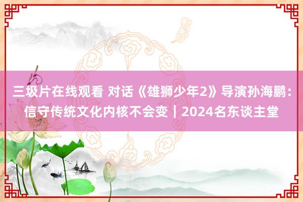 三圾片在线观看 对话《雄狮少年2》导演孙海鹏：信守传统文化内核不会变｜2024名东谈主堂