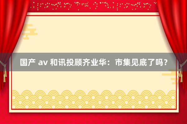 国产 av 和讯投顾齐业华：市集见底了吗？