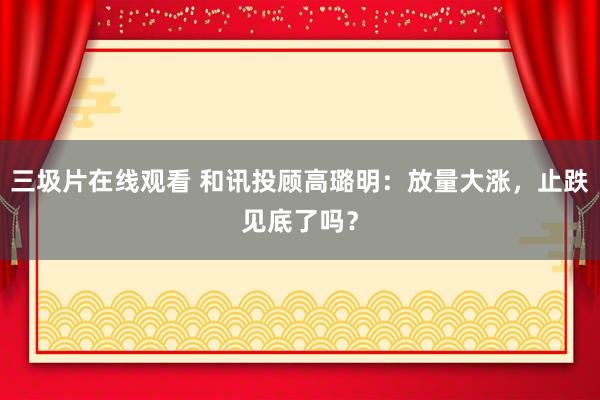 三圾片在线观看 和讯投顾高璐明：放量大涨，止跌见底了吗？