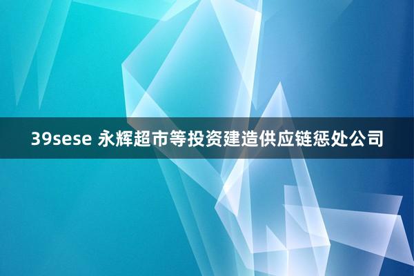 39sese 永辉超市等投资建造供应链惩处公司