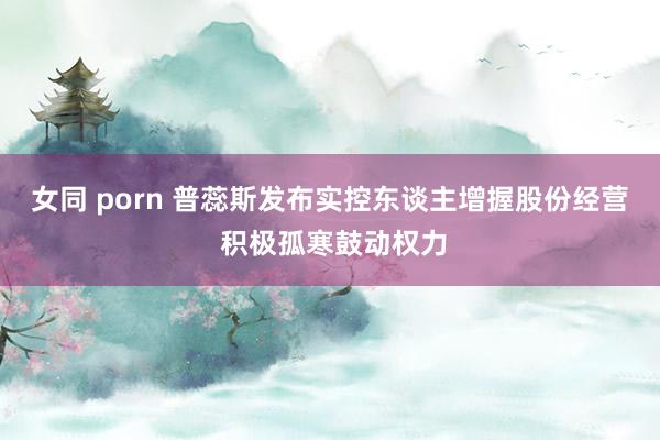 女同 porn 普蕊斯发布实控东谈主增握股份经营 积极孤寒鼓动权力