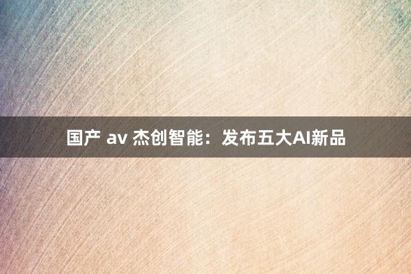 国产 av 杰创智能：发布五大AI新品