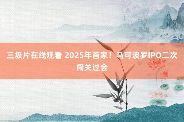 三圾片在线观看 2025年首家！马可波罗IPO二次闯关过会