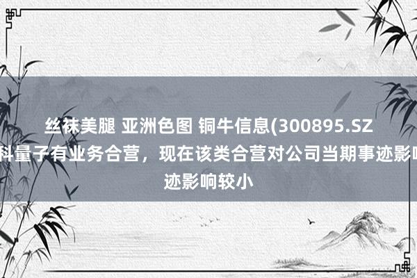 丝袜美腿 亚洲色图 铜牛信息(300895.SZ)与国科量子有业务合营，现在该类合营对公司当期事迹影响较小