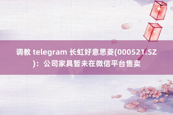 调教 telegram 长虹好意思菱(000521.SZ)：公司家具暂未在微信平台售卖