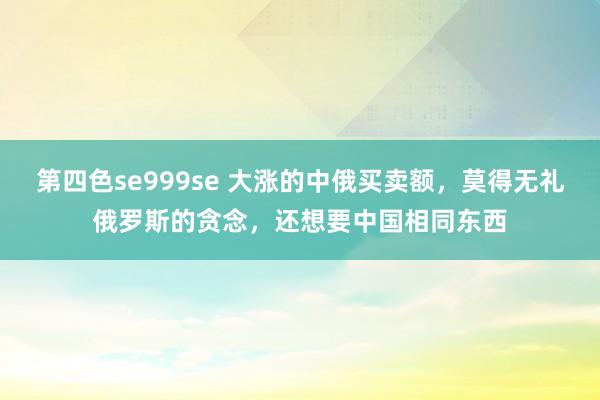 第四色se999se 大涨的中俄买卖额，莫得无礼俄罗斯的贪念，还想要中国相同东西