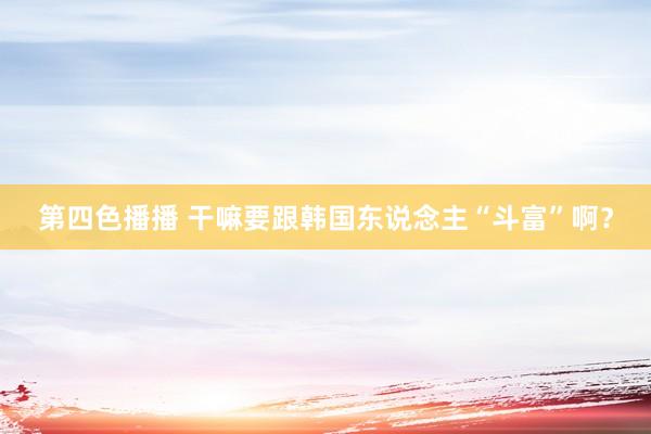 第四色播播 干嘛要跟韩国东说念主“斗富”啊？