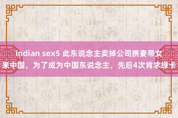 indian sex5 此东说念主卖掉公司携妻带女来中国，为了成为中国东说念主，先后4次肯求绿卡