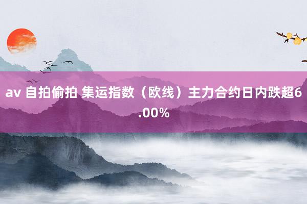 av 自拍偷拍 集运指数（欧线）主力合约日内跌超6.00%