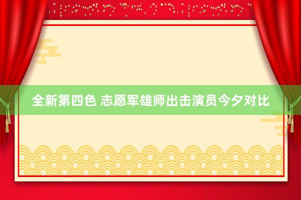 全新第四色 志愿军雄师出击演员今夕对比