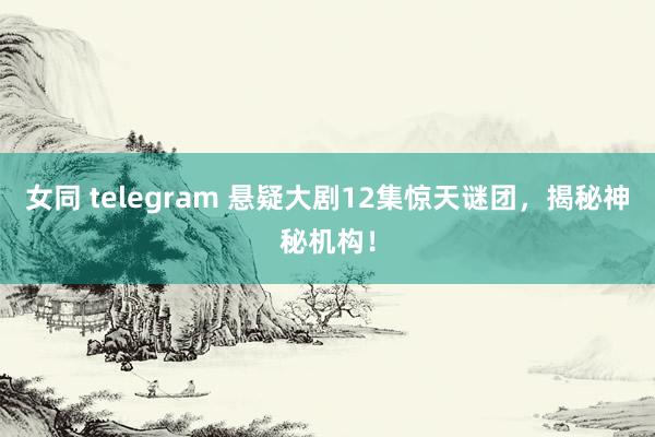 女同 telegram 悬疑大剧12集惊天谜团，揭秘神秘机构！