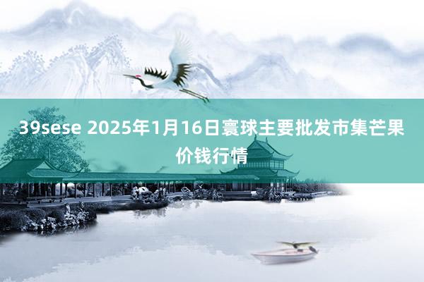 39sese 2025年1月16日寰球主要批发市集芒果价钱行情