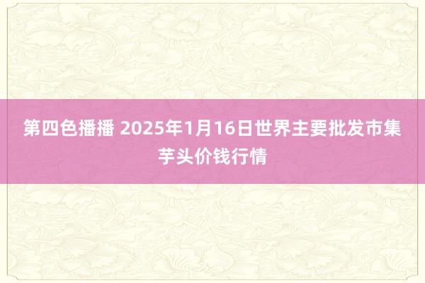 第四色播播 2025年1月16日世界主要批发市集芋头价钱行情