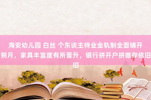 海安幼儿园 白丝 个东谈主待业金轨制全面铺开朔月，家具丰富度有所晋升，银行拼开户拼缴存依旧