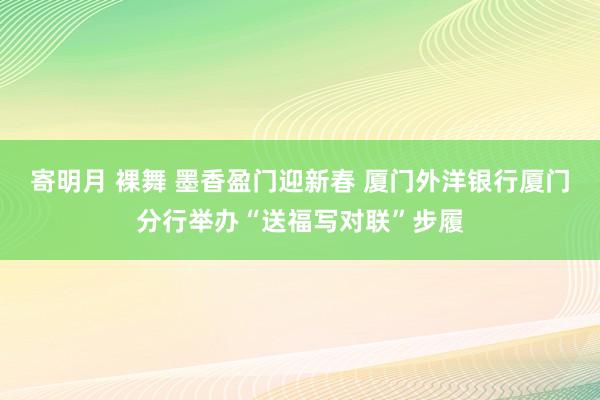 寄明月 裸舞 墨香盈门迎新春 厦门外洋银行厦门分行举办“送福写对联”步履